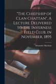 &quote;The Chiefship of Clan Chattan&quote;. A Lecture Delivered to the Inverness Field Club, in November, 1895