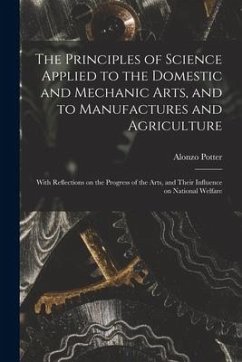 The Principles of Science Applied to the Domestic and Mechanic Arts, and to Manufactures and Agriculture: With Reflections on the Progress of the Arts - Potter, Alonzo