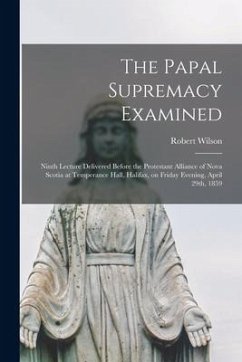 The Papal Supremacy Examined [microform]: Ninth Lecture Delivered Before the Protestant Alliance of Nova Scotia at Temperance Hall, Halifax, on Friday