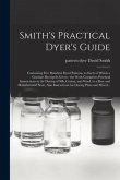 Smith's Practical Dyer's Guide: Containing Five Hundred Dyed Patterns, to Each of Which a Genuine Receipt is Given: the Work Comprises Practical Instr