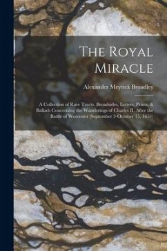 The Royal Miracle [microform]; a Collection of Rare Tracts, Broadsides, Letters, Prints, & Ballads Concerning the Wanderings of Charles II. After the - Broadley, Alexander Meyrick