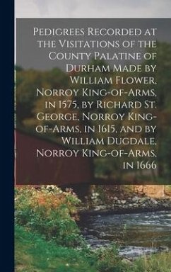 Pedigrees Recorded at the Visitations of the County Palatine of Durham Made by William Flower, Norroy King-of-arms, in 1575, by Richard St. George, Norroy King-of-arms, in 1615, and by William Dugdale, Norroy King-of-arms, in 1666 - Anonymous