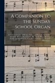 A Companion to the Sunday School Organ [microform]: a Choice Collection of Hymns, Tunes, and Pieces for the Sunday School in All of Its Departments, A