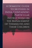 A Domestic Guide to Mothers in India, Containing Particular Instructions on the Management of Themselves and Their Children