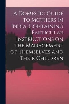 A Domestic Guide to Mothers in India, Containing Particular Instructions on the Management of Themselves and Their Children - Anonymous