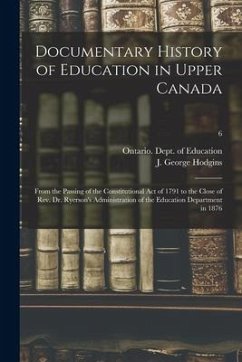 Documentary History of Education in Upper Canada: From the Passing of the Constitutional Act of 1791 to the Close of Rev. Dr. Ryerson's Administration