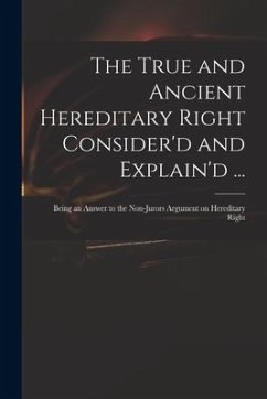 The True and Ancient Hereditary Right Consider'd and Explain'd ...: Being an Answer to the Non-jurors Argument on Hereditary Right - Anonymous