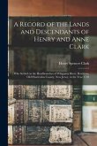 A Record of the Lands and Descendants of Henry and Anne Clark: Who Settled on the Headbranches of Whippany River, Roxiticus, Old Hunterdon County, New