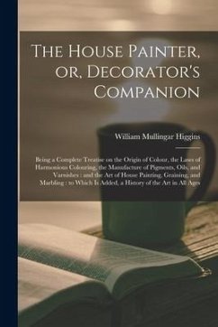 The House Painter, or, Decorator's Companion: Being a Complete Treatise on the Origin of Colour, the Laws of Harmonious Colouring, the Manufacture of - Higgins, William Mullingar