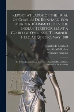 Report at Large of the Trial of Charles De Reinhard, for Murder, (committed in the Indian Territories, ) at a Court of Oyer and Terminer, Held at Queb - Reinhard, Charles De; Simpson, William S.