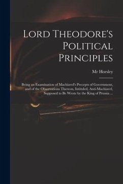 Lord Theodore's Political Principles: Being an Examination of Machiavel's Precepts of Government, and of the Observations Thereon, Intituled, Anti-Mac - Horsley