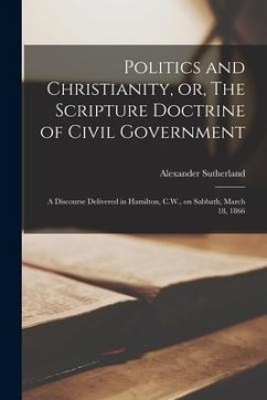 Politics and Christianity, or, The Scripture Doctrine of Civil Government [microform]: a Discourse Delivered in Hamilton, C.W., on Sabbath, March 18, - Sutherland, Alexander