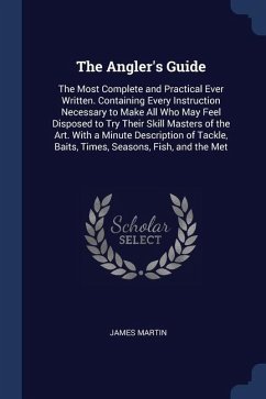 The Angler's Guide: The Most Complete and Practical Ever Written. Containing Every Instruction Necessary to Make All Who May Feel Disposed - Martin, James