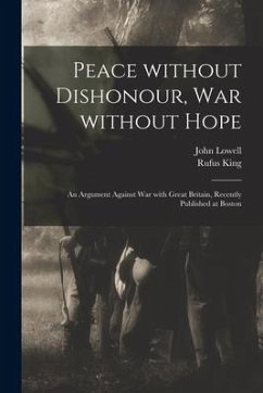 Peace Without Dishonour, War Without Hope [microform]: an Argument Against War With Great Britain, Recently Published at Boston - Lowell, John; King, Rufus