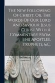 The New Following Of Christ, Or, The Words Of Our Lord And Saviour Jesus Christ With A Commentary From The Apostles, Prophets, &c.