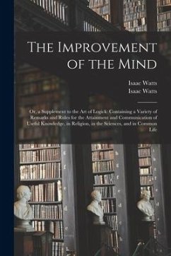 The Improvement of the Mind: or, a Supplement to the Art of Logick: Containing a Variety of Remarks and Rules for the Attainment and Communication - Watts, Isaac