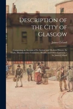 Description of the City of Glasgow: Comprising an Account of Its Ancient and Modern History, Its Trade, Manufactures, Commerce, Health, and Other Conc - Cleland, James