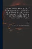 An Argument Shewing That 'tis Impossible for the Nation to Be Rid of the Grievances Occasion'd by the Marshal of the King's Bench and Warden of the Fl