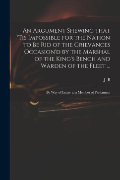 An Argument Shewing That 'tis Impossible for the Nation to Be Rid of the Grievances Occasion'd by the Marshal of the King's Bench and Warden of the Fl