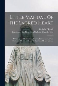 Little Manual Of The Sacred Heart: A Collection Of Instructions, Prayers, Hymns And Various Practices Of Piety, In Honor Of The Sacred Heart Of Jesus