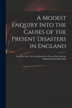 A Modest Enquiry Into the Causes of the Present Disasters in England: and Who They Are That Brought the French Fleet Into the English Channel Describe - Anonymous