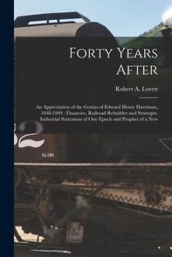 Forty Years After: an Appreciation of the Genius of Edward Henry Harriman, 1848-1909: Financier, Railroad Rebuilder and Strategist, Indus