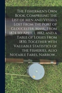 The Fishermen's Own Book, Comprising the List of Men and Vessels Lost From the Port of Gloucester, Mass., From 1874 to April 1, 1882, and a Table of L - Anonymous