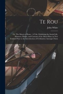 Te Rou; or, The Maori at Home: A Tale, Exhibiting the Social Life, Manners, Habits, and Customs of the Maori Race in New Zealand Prior to the Introdu - White, John