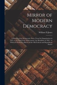 Mirror of Modern Democracy: a History of the Democratic Party, From Its Organization in 1825, to Its Last Great Achievement, the Rebellion of 1861 - Jones, William D.