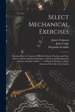 Select Mechanical Exercises: Shewing How to Construct Different Clocks, Orreries, and Sun-dials, on Plain and Easy Principles: With Several Miscell - Ferguson, James; Franklin, Benjamin