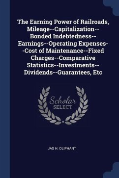 The Earning Power of Railroads, Mileage--Capitalization--Bonded Indebtedness--Earnings--Operating Expenses--Cost of Maintenance--Fixed Charges--Compar - Oliphant, Jas H.