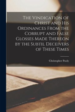 The Vindication of Christ and His Ordinances From the Corrupt and False Glosses Made Thereon by the Subtil Deceivers of These Times - Pooly, Christopher