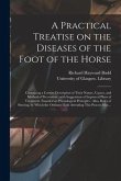 A Practical Treatise on the Diseases of the Foot of the Horse [electronic Resource]: Containing a Correct Description of Their Nature, Causes, and Met