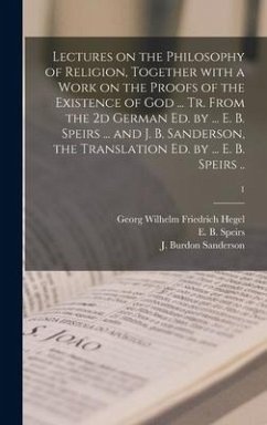 Lectures on the Philosophy of Religion, Together With a Work on the Proofs of the Existence of God ... Tr. From the 2d German Ed. by ... E. B. Speirs ... and J. B. Sanderson, the Translation Ed. by ... E. B. Speirs ..; 1