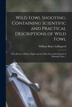 Wild Fowl Shooting. Containing Scientific and Practical Descriptions of Wild Fowl: Their Resorts, Habits, Flights and the Most Successful Method of Hu - Leffingwell, William Bruce