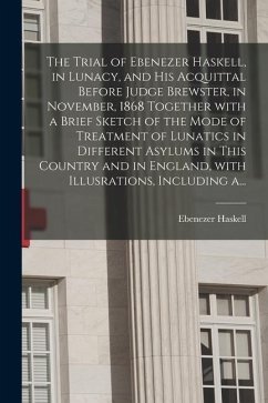 The Trial of Ebenezer Haskell, in Lunacy, and His Acquittal Before Judge Brewster, in November, 1868 Together With a Brief Sketch of the Mode of Treat - Haskell, Ebenezer