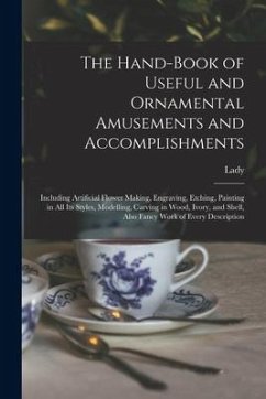 The Hand-book of Useful and Ornamental Amusements and Accomplishments: Including Artificial Flower Making, Engraving, Etching, Painting in All Its Sty