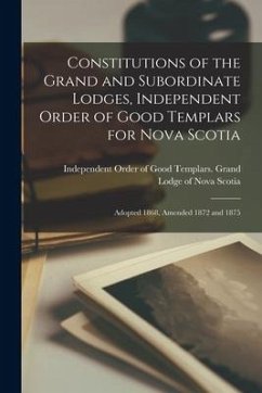 Constitutions of the Grand and Subordinate Lodges, Independent Order of Good Templars for Nova Scotia [microform]: Adopted 1868, Amended 1872 and 1875