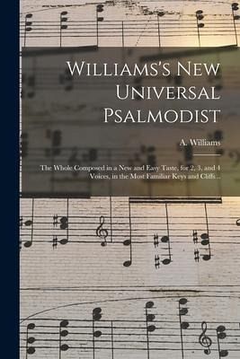 Williams's New Universal Psalmodist: the Whole Composed in a New and Easy Taste, for 2, 3, and 4 Voices, in the Most Familiar Keys and Cliffs .. Williams's New Universal Psalmodist: the Whole Composed in a New and Easy Taste, for 2, 3, and 4 Voices, in the Most Familiar Keys and Cliffs ..