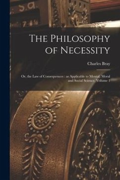 The Philosophy of Necessity: or, the Law of Consequences: as Applicable to Mental, Moral and Social Science, Volume 1 - Bray, Charles
