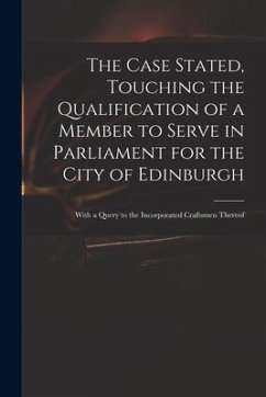 The Case Stated, Touching the Qualification of a Member to Serve in Parliament for the City of Edinburgh: With a Query to the Incorporated Craftsmen T - Anonymous