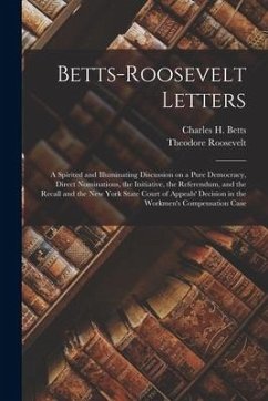Betts-Roosevelt Letters: a Spirited and Illuminating Discussion on a Pure Democracy, Direct Nominations, the Initiative, the Referendum, and th - Roosevelt, Theodore
