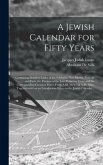 A Jewish Calendar for Fifty Years [microform]: Containing Detailed Tables of the Sabbaths, New Moons, Festivals and Fasts, the Portions of the Law Pro