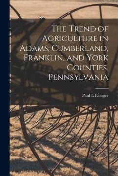 The Trend of Agriculture in Adams, Cumberland, Franklin, and York Counties, Pennsylvania [microform] - Edinger, Paul L.