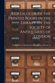 A Catalogue of the Printed Books in the Library. Of the Society of Antiquaries of London