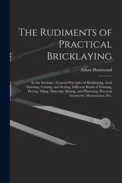 The Rudiments of Practical Bricklaying: in Six Sections: General Principles of Bricklaying, Arch Drawing, Cutting, and Setting, Different Kinds of Poi - Hammond, Adam
