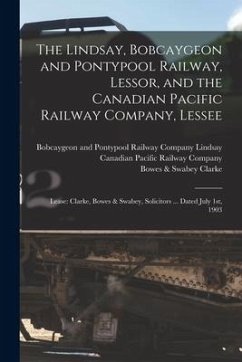 The Lindsay, Bobcaygeon and Pontypool Railway, Lessor, and the Canadian Pacific Railway Company, Lessee [microform]: Lease: Clarke, Bowes & Swabey, So