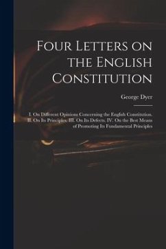 Four Letters on the English Constitution: I. On Different Opinions Concerning the English Constitution. II. On Its Principles. III. On Its Defects. IV - Dyer, George