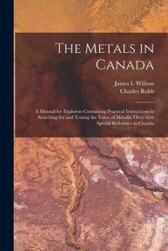 The Metals in Canada [microform]: a Manual for Explorers Containing Practical Instructions in Searching for and Testing the Value of Metallic Ores, Wi - Willson, James L.; Robb, Charles