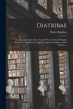 Diatribae; or, Discourses Upon Select Texts: Wherein Several Weighty Truths Are Handled and Applyed Against the Papist and the Socinian .. - Bagshaw, Henry